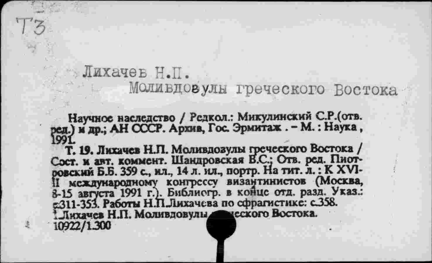 ﻿і
Лихачев Н.П.
Моливдовулн греческоро Востока
Научное наследство / Рсдкол.: Микулинский С.Р.(отв.
^едЈ) и др.; АН СССР. Архив, Гоа Эрмитаж . - М. : Наука,
Т. 19. Лихачев Н.П. Моливдозулы греческого Востока / Сэст. и авт. коммент. Шандровсхая В.С.; Отв. рсд. Пиотровский БЈ5.359 а, ил., 14 л. ил, портр. На тит. л. : К XVI-ц международному конгрессу византинистов (Москва, 3-15 августа 1991 гл. Библиогр. в конце отд. разд. Указ.: S311-353. Работы Н.ПЛихачева по сфрагистике: о358. ! Лихачев Н Л. МоливдовулыаМнсского Востока.
10922/1300